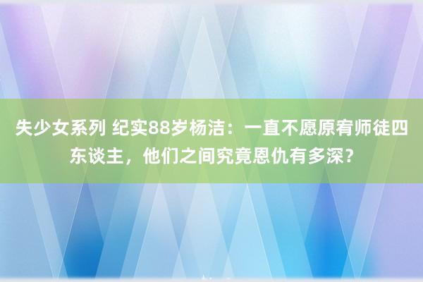 失少女系列 纪实88岁杨洁：一直不愿原宥师徒四东谈主，他们之间究竟恩仇有多深？