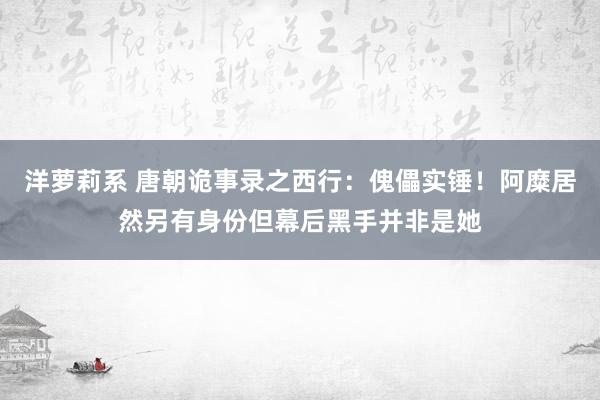 洋萝莉系 唐朝诡事录之西行：傀儡实锤！阿糜居然另有身份但幕后黑手并非是她