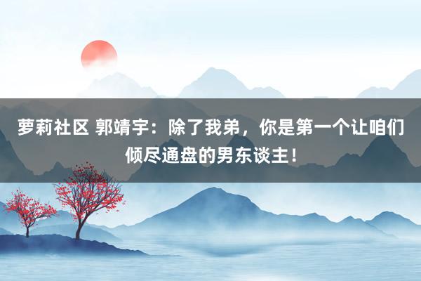 萝莉社区 郭靖宇：除了我弟，你是第一个让咱们倾尽通盘的男东谈主！