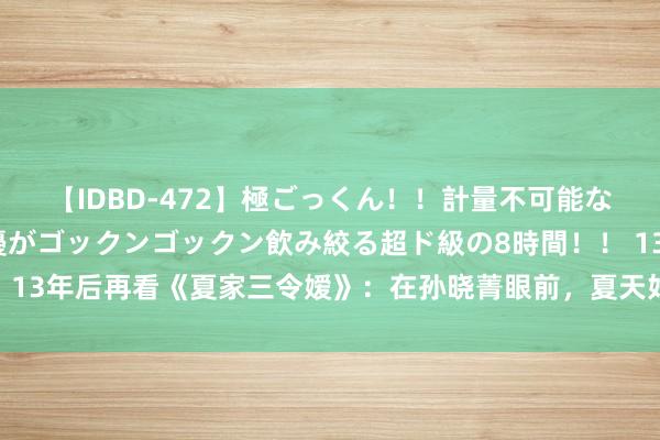 【IDBD-472】極ごっくん！！計量不可能な爆量ザーメンをS級女優がゴックンゴックン飲み絞る超ド級の8時間！！ 13年后再看《夏家三令嫒》：在孙晓菁眼前，夏天好意思连备胎都算不上