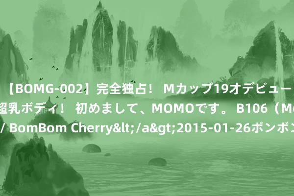 【BOMG-002】完全独占！ Mカップ19才デビュー！ 100万人に1人の超乳ボディ！ 初めまして、MOMOです。 B106（M65） W58 H85 / BomBom Cherry</a>2015-01-26ボンボンチェリー/妄想族&$BOMBO187分钟 民生加银金融优选夹杂A: 民生加银金融优选夹杂型证券投资基金(A类份额)基金家具良友选录更新