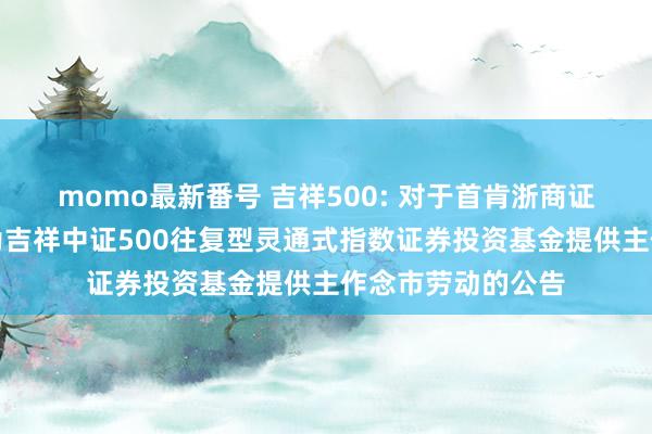 momo最新番号 吉祥500: 对于首肯浙商证券股份有限公司为吉祥中证500往复型灵通式指数证券投资基金提供主作念市劳动的公告