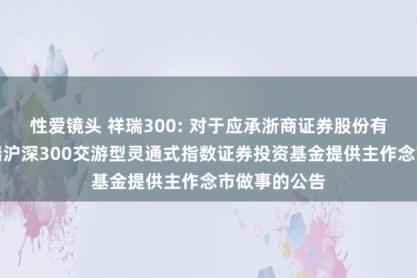 性爱镜头 祥瑞300: 对于应承浙商证券股份有限公司为祥瑞沪深300交游型灵通式指数证券投资基金提供主作念市做事的公告