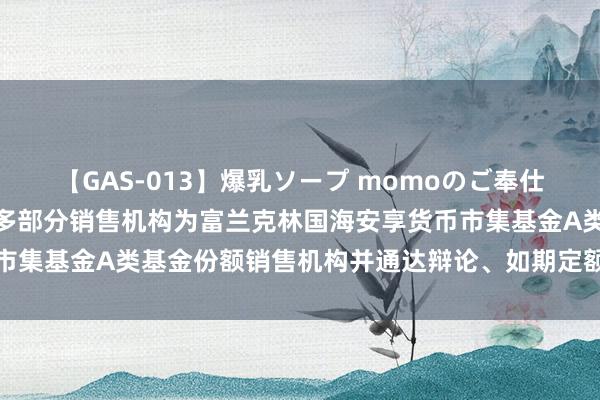 【GAS-013】爆乳ソープ momoのご奉仕 国富安享货币: 对于加多部分销售机构为富兰克林国海安享货币市集基金A类基金份额销售机构并通达辩论、如期定额投资业务的公告