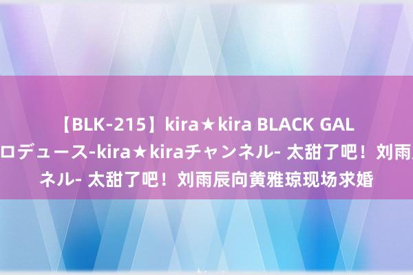 【BLK-215】kira★kira BLACK GAL 黒ギャル・EMIRIプロデュース-kira★kiraチャンネル- 太甜了吧！刘雨辰向黄雅琼现场求婚