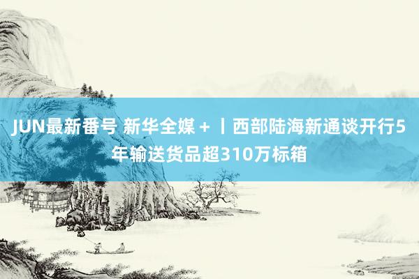 JUN最新番号 新华全媒＋丨西部陆海新通谈开行5年输送货品超310万标箱