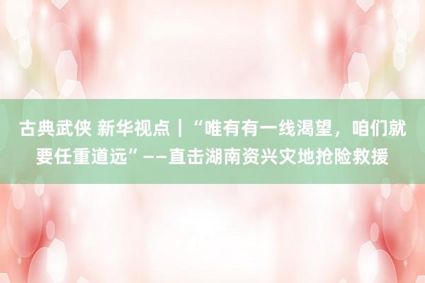 古典武侠 新华视点｜“唯有有一线渴望，咱们就要任重道远”——直击湖南资兴灾地抢险救援