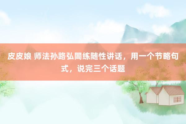 皮皮娘 师法孙路弘闇练随性讲话，用一个节略句式，说完三个话题