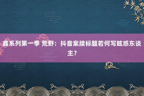 鑫系列第一季 荒野：抖音案牍标题若何写眩惑东谈主？