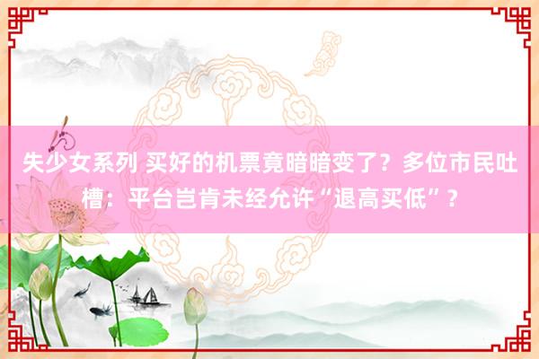 失少女系列 买好的机票竟暗暗变了？多位市民吐槽：平台岂肯未经允许“退高买低”？