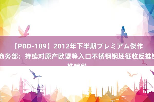 【PBD-189】2012年下半期プレミアム傑作選 商务部：持续对原产欧盟等入口不锈钢钢坯征收反推销税