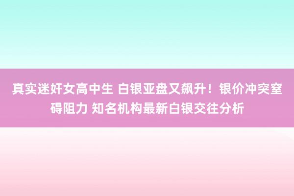 真实迷奸女高中生 白银亚盘又飙升！银价冲突窒碍阻力 知名机构最新白银交往分析