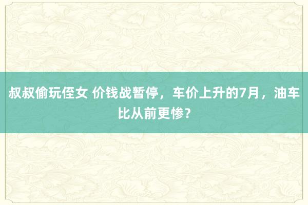 叔叔偷玩侄女 价钱战暂停，车价上升的7月，油车比从前更惨？