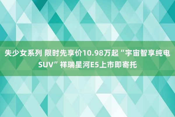 失少女系列 限时先享价10.98万起“宇宙智享纯电SUV”祥瑞星河E5上市即寄托