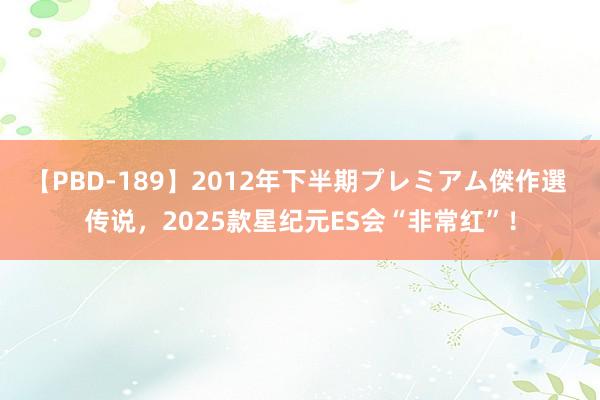 【PBD-189】2012年下半期プレミアム傑作選 传说，2025款星纪元ES会“非常红”！