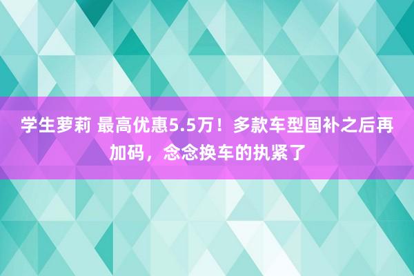 学生萝莉 最高优惠5.5万！多款车型国补之后再加码，念念换车的执紧了