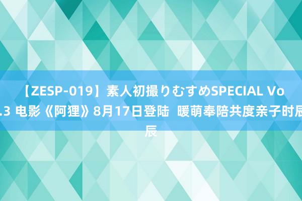 【ZESP-019】素人初撮りむすめSPECIAL Vol.3 电影《阿狸》8月17日登陆  暖萌奉陪共度亲子时辰