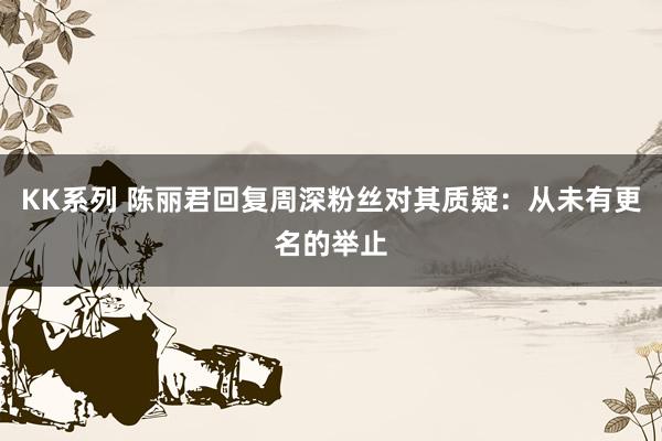 KK系列 陈丽君回复周深粉丝对其质疑：从未有更名的举止