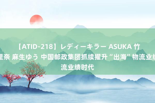 【ATID-218】レディーキラー ASUKA 竹内紗里奈 麻生ゆう 中国邮政集团抓续擢升“出海”物流业绩时代