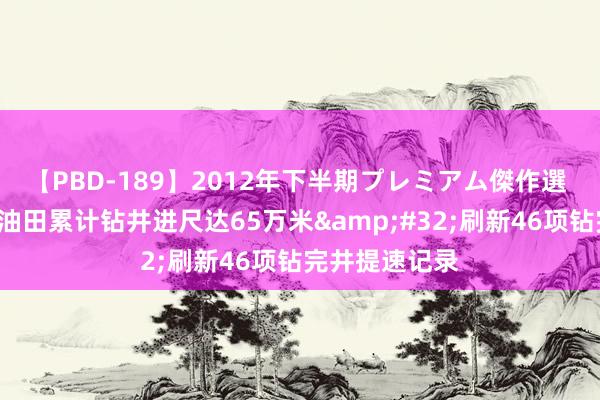 【PBD-189】2012年下半期プレミアム傑作選 前7月塔里木油田累计钻井进尺达65万米&#32;刷新46项钻完井提速记录