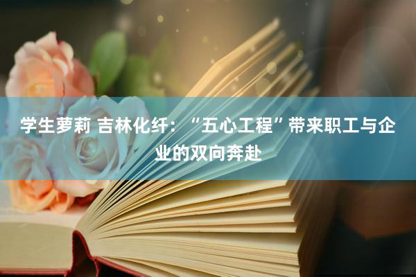 学生萝莉 吉林化纤：“五心工程”带来职工与企业的双向奔赴