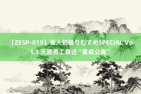 【ZESP-019】素人初撮りむすめSPECIAL Vol.3 天路员工喜迁“星级公寓”