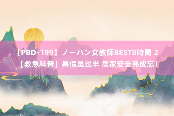 【PBD-199】ノーパン女教師BEST8時間 2 【救急科普】暑假虽过半 居家安全弗成忘！