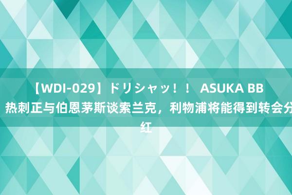 【WDI-029】ドリシャッ！！ ASUKA BBC：热刺正与伯恩茅斯谈索兰克，利物浦将能得到转会分红