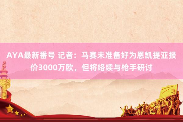 AYA最新番号 记者：马赛未准备好为恩凯提亚报价3000万欧，但将络续与枪手研讨