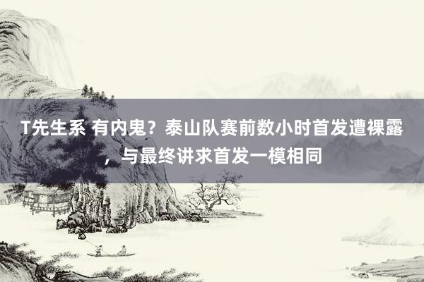 T先生系 有内鬼？泰山队赛前数小时首发遭裸露，与最终讲求首发一模相同