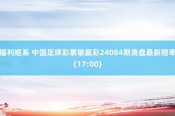 福利姬系 中国足球彩票输赢彩24084期澳盘最新赔率(17:00)