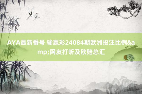 AYA最新番号 输赢彩24084期欧洲投注比例&网友打听及欧赔总汇