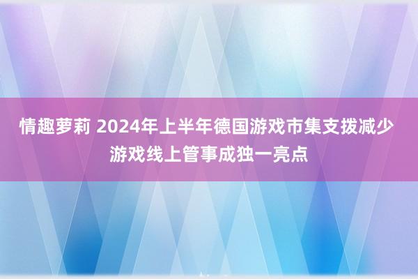 情趣萝莉 2024年上半年德国游戏市集支拨减少 游戏线上管事成独一亮点