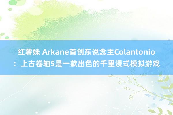 红薯妹 Arkane首创东说念主Colantonio：上古卷轴5是一款出色的千里浸式模拟游戏