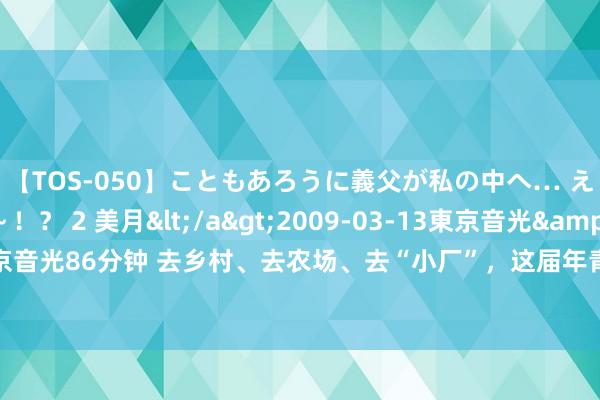 【TOS-050】こともあろうに義父が私の中へ… え～中出しなのぉ～！？ 2 美月</a>2009-03-13東京音光&$東京音光86分钟 去乡村、去农场、去“小厂”，这届年青东说念主为何运转“反向实习”？