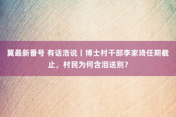 翼最新番号 有话浩说丨博士村干部李家琦任期截止，村民为何含泪送别？