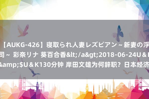 【AUKG-426】寝取られ人妻レズビアン～新妻の浮気相手は夫の上司～ 彩奈リナ 葵百合香</a>2018-06-24U＆K&$U＆K130分钟 岸田文雄为何辞职？日本经济远景与党内选举引温存