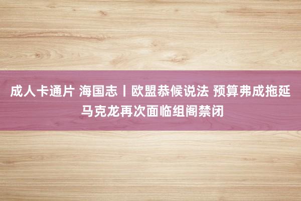 成人卡通片 海国志丨欧盟恭候说法 预算弗成拖延 马克龙再次面临组阁禁闭