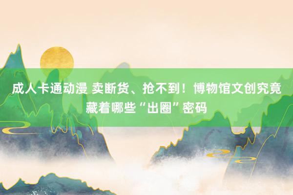 成人卡通动漫 卖断货、抢不到！博物馆文创究竟藏着哪些“出圈”密码