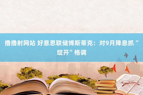 撸撸射网站 好意思联储博斯蒂克：对9月降息抓“绽开”格调