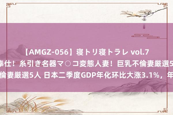 【AMGZ-056】寝トリ寝トラレ vol.7 巨乳むっちむちパイズリ奉仕！糸引き名器マ○コ変態人妻！巨乳不倫妻厳選5人 日本二季度GDP年化环比大涨3.1%，年内或再次加息