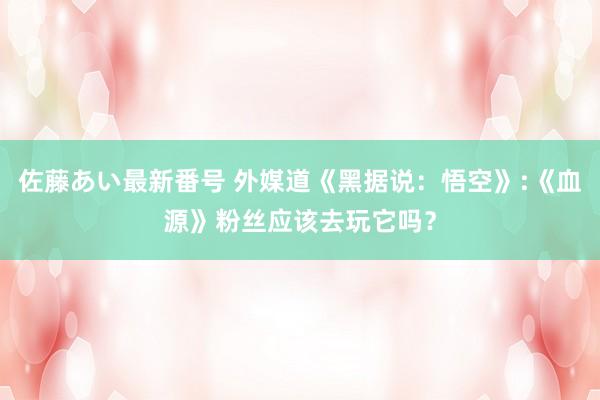 佐藤あい最新番号 外媒道《黑据说：悟空》:《血源》粉丝应该去玩它吗？