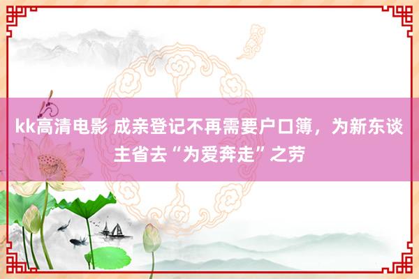 kk高清电影 成亲登记不再需要户口簿，为新东谈主省去“为爱奔走”之劳