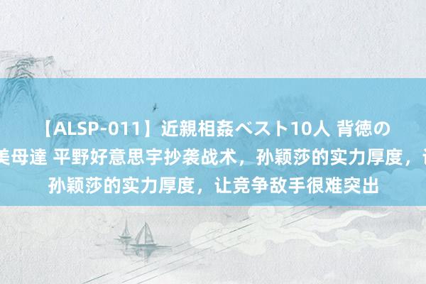 【ALSP-011】近親相姦ベスト10人 背徳の愛に溺れた10人の美母達 平野好意思宇抄袭战术，孙颖莎的实力厚度，让竞争敌手很难突出