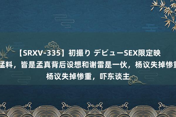 【SRXV-335】初撮り デビューSEX限定映像集 杨议爆猛料，皆是孟真背后设想和谢雷是一伙，杨议失掉惨重，吓东谈主