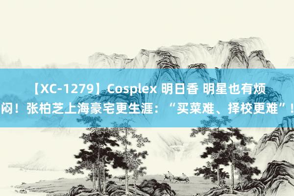 【XC-1279】Cosplex 明日香 明星也有烦闷！张柏芝上海豪宅更生涯：“买菜难、择校更难”！