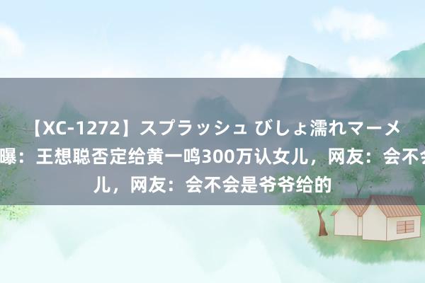 【XC-1272】スプラッシュ びしょ濡れマーメイド 明日香 曝：王想聪否定给黄一鸣300万认女儿，网友：会不会是爷爷给的