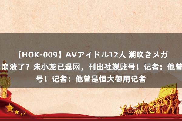 【HOK-009】AVアイドル12人 潮吹きメガファック！！！ 崩溃了？朱小龙已退网，刊出社媒账号！记者：他曾是恒大御用记者