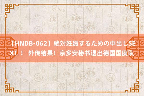 【HNDB-062】絶対妊娠するための中出しSEX！！ 外传结果！京多安秘书退出德国国度队