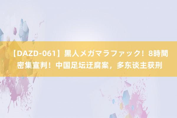 【DAZD-061】黒人メガマラファック！8時間 密集宣判！中国足坛迂腐案，多东谈主获刑